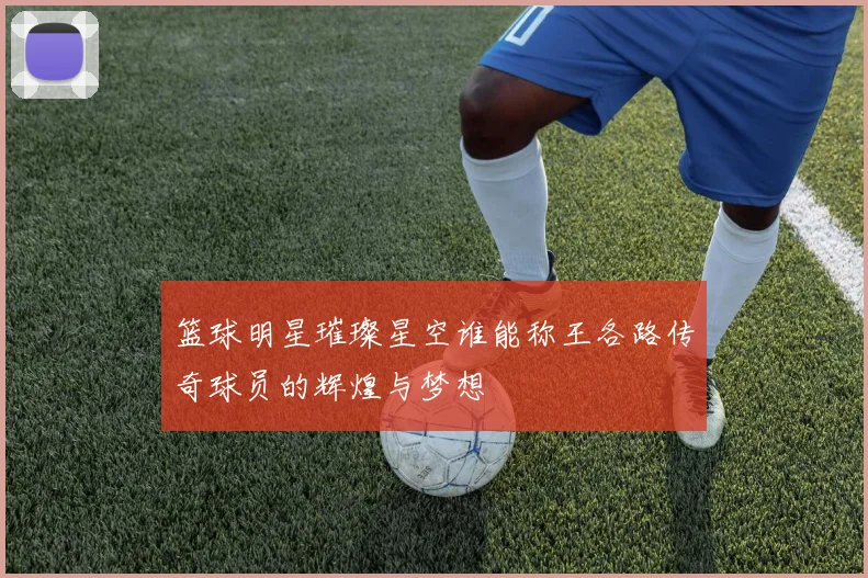 篮球明星璀璨星空谁能称王各路传奇球员的辉煌与梦想