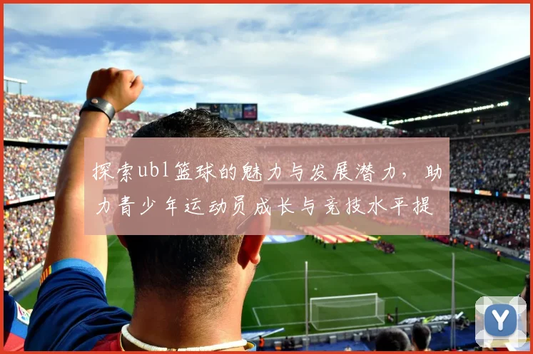探索ubl篮球的魅力与发展潜力，助力青少年运动员成长与竞技水平提升