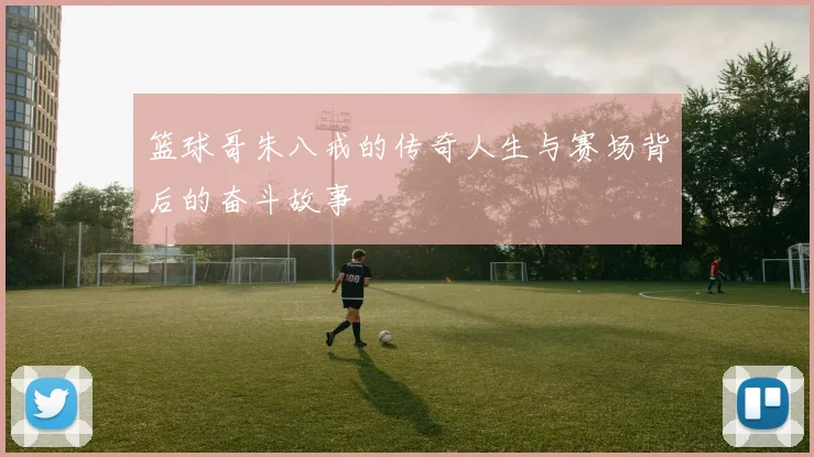 篮球哥朱八戒的传奇人生与赛场背后的奋斗故事