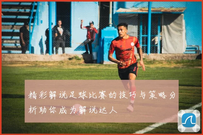 精彩解说足球比赛的技巧与策略分析助你成为解说达人