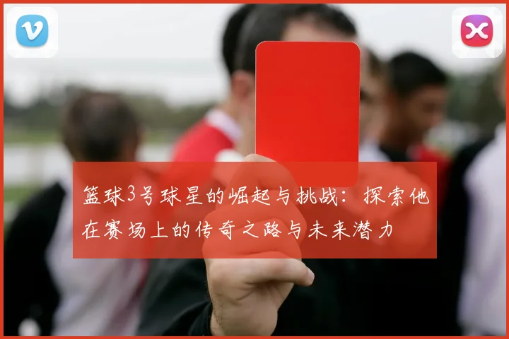 篮球3号球星的崛起与挑战：探索他在赛场上的传奇之路与未来潜力