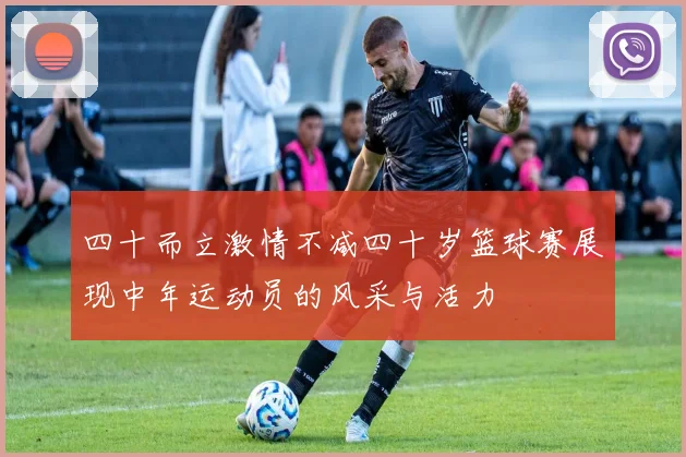 四十而立激情不减四十岁篮球赛展现中年运动员的风采与活力